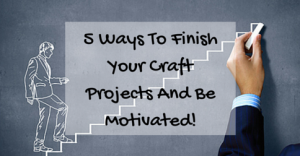 5 Ways To Finish Your Craft Projects And Be Motivated