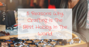 5 Reasons Why Crafting Is The Best Hobby In The World